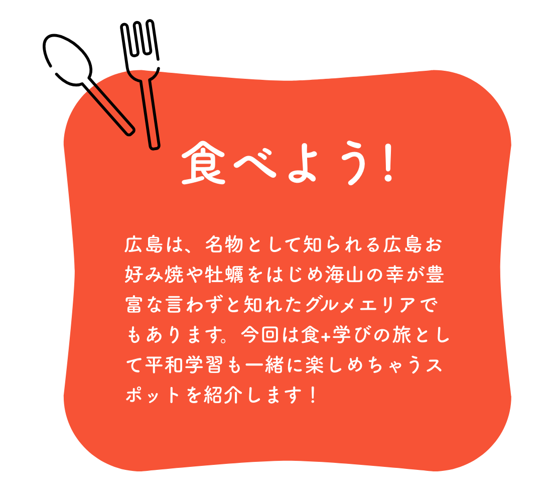 食べよう!広島は、名物として知られる広島風お好み焼や牡蠣をはじめ海山の幸が豊富な言わずと知れたグルメエリアでもあります。今回は食+学びの旅として平和学習も一緒に楽しめちゃうスポットを紹介します！